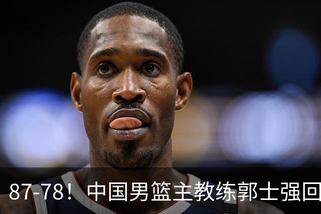 87-78！中国男篮主教练郭士强回应，沙特主教练表态，新华社发声